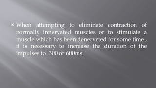  When attempting to eliminate contraction of
normally innervated muscles or to stimulate a
muscle which has been denerveted for some time ,
it is necessary to increase the duration of the
impulses to 300 or 600ms.
 