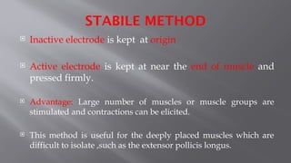 STABILE METHOD
 Inactive electrode is kept at origin
 Active electrode is kept at near the end of muscle and
pressed firmly.
 Advantage: Large number of muscles or muscle groups are
stimulated and contractions can be elicited.
 This method is useful for the deeply placed muscles which are
difficult to isolate ,such as the extensor pollicis longus.
 
