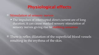 Physiological effects
 Stimulation of sensory nerves:
 The impulses of interrupted direct current are of long
duration, it can cause marked sensory stimulation of
sensory nerves giving rise to stabbing sensation.
 There is reflex dilatation of the superficial blood vessels
resulting in the erythma of the skin.
 