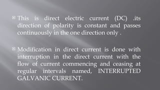  This is direct electric current (DC) .its
direction of polarity is constant and passes
continuously in the one direction only .
 Modification in direct current is done with
interruption in the direct current with the
flow of current commencing and ceasing at
regular intervals named, INTERRUPTED
GALVANIC CURRENT.
 