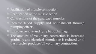  Facilitation of muscle contraction
 Reeducation of the muscle action
 Contractions of the paralyzed muscles
 Increase blood supply and nourishment through
pumping effects
 Improve venous and lymphatic drainage.
 The amount of voluntary contraction is increased
gradually and electrical stimulation is reduced until
the muscles produce full voluntary contraction.
 