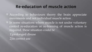 Re-education of muscle action
 According to behaviours theory the brain appreciate
movements and not individual muscle action .
 In some situations where muscle is not under voluntary
control re-education or re-learning of muscle action is
required. these situation could be
1)prolonged disuse
2)in correct use
 