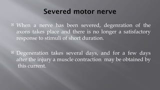 Severed motor nerve
 When a nerve has been severed, degenration of the
axons takes place and there is no longer a satisfactory
response to stimuli of short duration.
 Degeneration takes several days, and for a few days
after the injury a muscle contraction may be obtained by
this current.
 