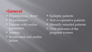 •General
 Hyperpyrexia /fever
 Hypertension
 Patients with cardiac
pacemaker.
 Anemia
 Severe renal and cardiac
failure
 Epileptic patients
 Non co-operative patients
 Mentally retarded patients
 Over abdomen of the
pregnant women
 