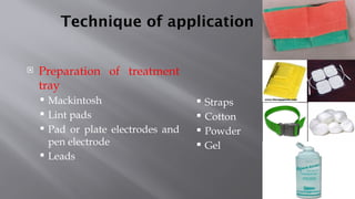 Technique of application
 Preparation of treatment
tray
 Mackintosh
 Lint pads
 Pad or plate electrodes and
pen electrode
 Leads
 Straps
 Cotton
 Powder
 Gel
 