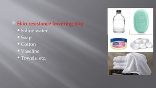  Skin resistance lowering tray
 Saline water
 Soap
 Cotton
 Vaseline
 Towels, etc.
 