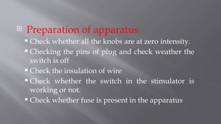  Preparation of apparatus
 Check whether all the knobs are at zero intensity.
 Checking the pins of plug and check weather the
switch is off
 Check the insulation of wire
 Check whether the switch in the stimulator is
working or not.
 Check whether fuse is present in the apparatus
 