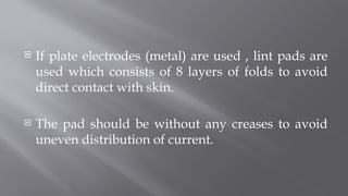 If plate electrodes (metal) are used , lint pads are
used which consists of 8 layers of folds to avoid
direct contact with skin.
 The pad should be without any creases to avoid
uneven distribution of current.
 