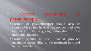  Correct positioning of
physiotherapist:
 Position of physiotherapist should also be
comfortable so that he/she may not get tired after
treatment if he is giving stimulation to the
individual muscles.
 Position should be such that it provides
maximum accessibility to the treatment part and
to the modality.
 