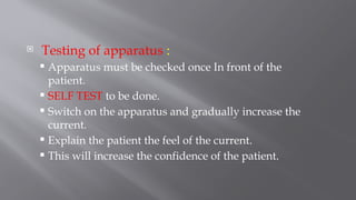  Testing of apparatus :
 Apparatus must be checked once In front of the
patient.
 SELF TEST to be done.
 Switch on the apparatus and gradually increase the
current.
 Explain the patient the feel of the current.
 This will increase the confidence of the patient.
 