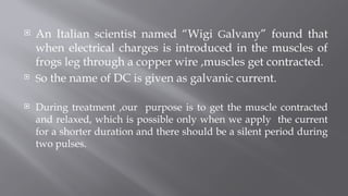  An Italian scientist named “Wigi Galvany” found that
when electrical charges is introduced in the muscles of
frogs leg through a copper wire ,muscles get contracted.
 So the name of DC is given as galvanic current.
 During treatment ,our purpose is to get the muscle contracted
and relaxed, which is possible only when we apply the current
for a shorter duration and there should be a silent period during
two pulses.
 