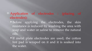  Application of electrodes : (placing of
electrodes):
 Before applying the electrodes, the skin
resistance is reduced by washing the area with
soap and water or saline to remove the natural
oils.
 If metal plate electrodes are used, the cotton
lint pad is wraped on it and it is soaked into
the water.
 