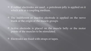  If rubber electrodes are used , a petroleum jelly is applied on it
which acts as a coupling medium.
 The indifferent or inactive electrode is applied on the nerve
trunk or the origin of the muscle groups.
 Active electrode is placed on the muscle belly or the motor
points of the muscles to be stimulated.
 Electrodes are fixed with straps or tapes.
 