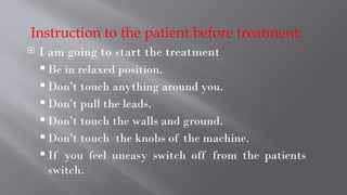 Instruction to the patient before treatment:
 I am going to start the treatment
 Be in relaxed position.
 Don’t touch anything around you.
 Don’t pull the leads.
 Don’t touch the walls and ground.
 Don’t touch the knobs of the machine.
 If you feel uneasy switch off from the patients
switch.
 