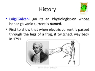 History
• Luigi Galvani ,an Italian Physiologist-on whose
honor galvanic current is named.
• First to show that when electric current is passed
through the legs of a frog, it twitched, way back
in 1791.
Galvanic Currents - Dr.Deepak
 