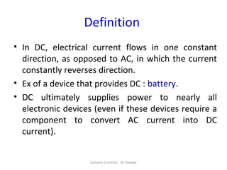 Definition
• In DC, electrical current flows in one constant
direction, as opposed to AC, in which the current
constantly reverses direction.
• Ex of a device that provides DC : battery.
• DC ultimately supplies power to nearly all
electronic devices (even if these devices require a
component to convert AC current into DC
current).
Galvanic Currents - Dr.Deepak
 