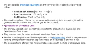 The associated chemical equations and the overall cell reaction are provided
below
• Reaction at Cathode: [Na+ + e– → Na] x 2
• Reaction at Anode: 2Cl– → Cl2 + 2e–
• Cell Reaction: 2NaCl → 2Na + Cl2
• Thus, molten sodium chloride can be subjected to electrolysis in an electrolytic cell to
generate metallic sodium and chlorine gas as the products.
• Applications of Electrolytic Cells
• The primary application of electrolytic cells is for the production of oxygen gas and
hydrogen gas from water.
• They are also used for the extraction of aluminium from bauxite.
• Another notable application of electrolytic cells is in electroplating, which is the process of
forming a thin protective layer of a specific metal on the surface of another metal.
• The electrorefining of many non-ferrous metals is done with the help of electrolytic cells.
 
