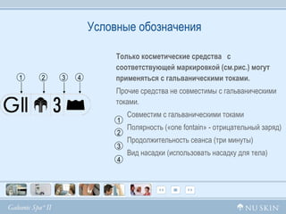 Условные обозначения Только косметические средства  с соответствующей маркировкой (см.рис.) могут применяться с гальваническими токами. Прочие средства не совместимы с гальваническими токами. Совместим с гальваническими токами Полярность (« one fontain » - отрицательный заряд)  Продолжительность сеанса (три минуты) Вид насадки (использовать насадку для тела)  1 2 3 4 1 2 3 4 