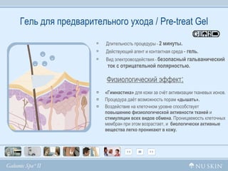 Гель для предварительного ухода /  Pre-treat Gel Длительность процедуры  -  2 минуты. Дeйcтвующий агент и контактная среда   -  гель . Вид электровоздействия  -   безопасный гальванический  ток с отрицательной полярностью. Физиологический эффект :   «Гимнастика»  для кожи за счёт активизации тканевых ионов. Процедура даёт возможность порам  «дышать». Воздействие на клеточном уровне способствует  повышению физиологической активности тканей  и  стимуляции всех видов обмена . Проницаемость клеточных мембран при этом возрастает, и  биологически активные вещества легко проникают в кожу. - - - - 