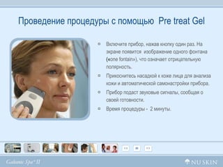 Проведение процедуры с помощью  Pre treat Gel Включите прибор, нажав кнопку один раз. На экране появится  изображение одного фонтана  (« one fontain »), что означает отрицательную полярность. Прикоснитесь насадкой к коже лица для анализа кожи и автоматической самонастройки прибора.  Прибор подаст звуковые сигналы, сообщая о своей готовности. Время процедуры -  2 минуты. 