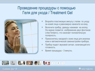 Проведение процедуры с помощью   Геля для ухода /  Treatment Gel Вскройте пластиковую ампулу с гелем  по уходу за кожей лица и равномерно нанесите на кожу.  Включите прибор, дважды нажимая  на кнопку. На экране появится  изображение двух фонтанов (« two fontain »), что означает положительную полярность. Прикоснитесь насадкой к коже лица для анализа кожи и автоматической самонастройки прибора.  Прибор подаст звуковой сигнал, означающий его готовность. Время процедуры - 3 минуты.  