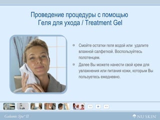 Проведение процедуры с помощью   Геля для ухода /  Treatment Gel Смойте остатки геля водой или  удалите влажной салфеткой. Воспользуйтесь полотенцем. Далее Вы можете нанести свой крем для увлажнения или питания кожи, которым Вы пользуетесь ежедневно. 