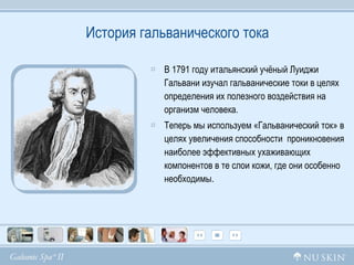 История гальванического тока В  1791  году итальянский учёный   Луиджи Гальвани изучал гальванические токи   в целях определения их полезного воздействия на организм человека. Теперь мы используем «Гальванический ток» в целях увеличения способности  проникновения наиболее эффективных ухаживающих  компонентов в те слои кожи, где они особенно необходимы. 