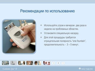 Рекомендации по использованию Используйте утром и вечером  два раза в неделю на проблемных областях.  Установите специальную насадку.  Для этой процедуры требуется  отрицательная полярность  “one fountain” , продолжительность -  3 – 5 минут. 