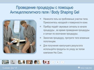 Проведение процедуры с помощью Антицеллюлитного геля /  Body Shaping Gel Нанесите гель на проблемные участки тела. Прикоснитесь насадкой к поверхности кожи.  Прибор подаёт звуковые сигналы в начале  процедуры , во время проведения процедуры и сигнал по окончании процедуры. Закончив процедуру, протрите тело влажным полотенцем. Для получения наилучшего результата используйте продукты по уходу за телом компании Ню Скин. 
