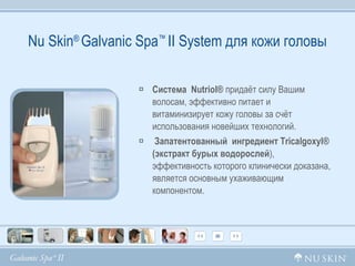 Nu Skin ®  Galvanic Spa ™  II System  для кожи головы Система  Nutriol®  придаёт силу Вашим волосам, эффективно питает и  витаминизирует кожу головы за счёт использования новейших технологий. Запатентованный  ингредиент Tricalgoxyl® (экстракт бурых водорослей ), эффективность которого клинически доказана, является основным ухаживающим компонентом. 
