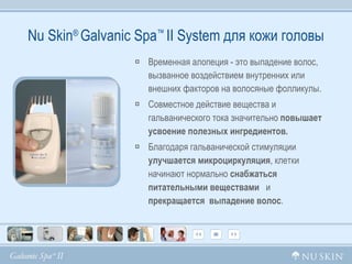 Nu Skin ®  Galvanic Spa ™  II System  для кожи головы Временная алопеция - это выпадение волос, вызванное воздействием внутренних или внешних факторов на волосяные фолликулы.  Совместное действие вещества и гальванического тока значительно  повышает усвоение полезных ингредиентов.  Благодаря гальванической стимуляции  улучшается   микроциркуляция , клетки начинают нормально  снабжаться питательными веществами   и  прекращается  выпадение волос . 