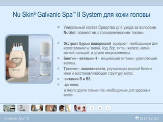 Nu Skin ®  Galvanic Spa ™  II System  для кожи головы Уникальный состав Средства для ухода за волосами  Nutriol   совместим с гальваническими токами. Экстракт бурых водорослей   содержит  необходимые для волос элементы: литий, йод, бор, титан, железо, калий,  магний, кальций, и другие микроэлементы. Биотин – витамин Н  -  мощнейший витамин, укрепляющий волосы. Треонин – аминокислота , улучшающая водный баланс кожи и восстанавливающая структуру волос. витамин В и В5. аргинин.   и много других элементов, необходимых для здоровых  волос. 