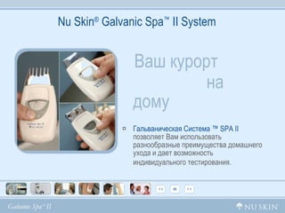 Nu Skin ®  Galvanic Spa ™  II System Ваш курорт  на дому   Гальваническая Система ™  SPA  II  позволяет Вам использовать разнообразные преимущества домашнего ухода и дает возможность индивидуального тестирования.   
