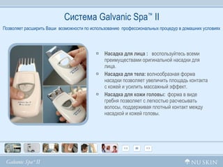 Система  Galvanic Spa ™  II Насадка для лица :  воспользуйтесь всеми  преимуществами оригинальной насадки для  лица. Насадка для тела :   волнообразная форма насадки позволяет увеличить площадь контакта с кожей и усилить массажный эффект. Насадка для кожи головы:   форма в виде гребня позволяет с легкостью расчесывать волосы, поддерживая плотный контакт между насадкой и кожей головы. Позволяет расширить Ваши  возможности по использованию  профессиональных процедур в домашних условиях 