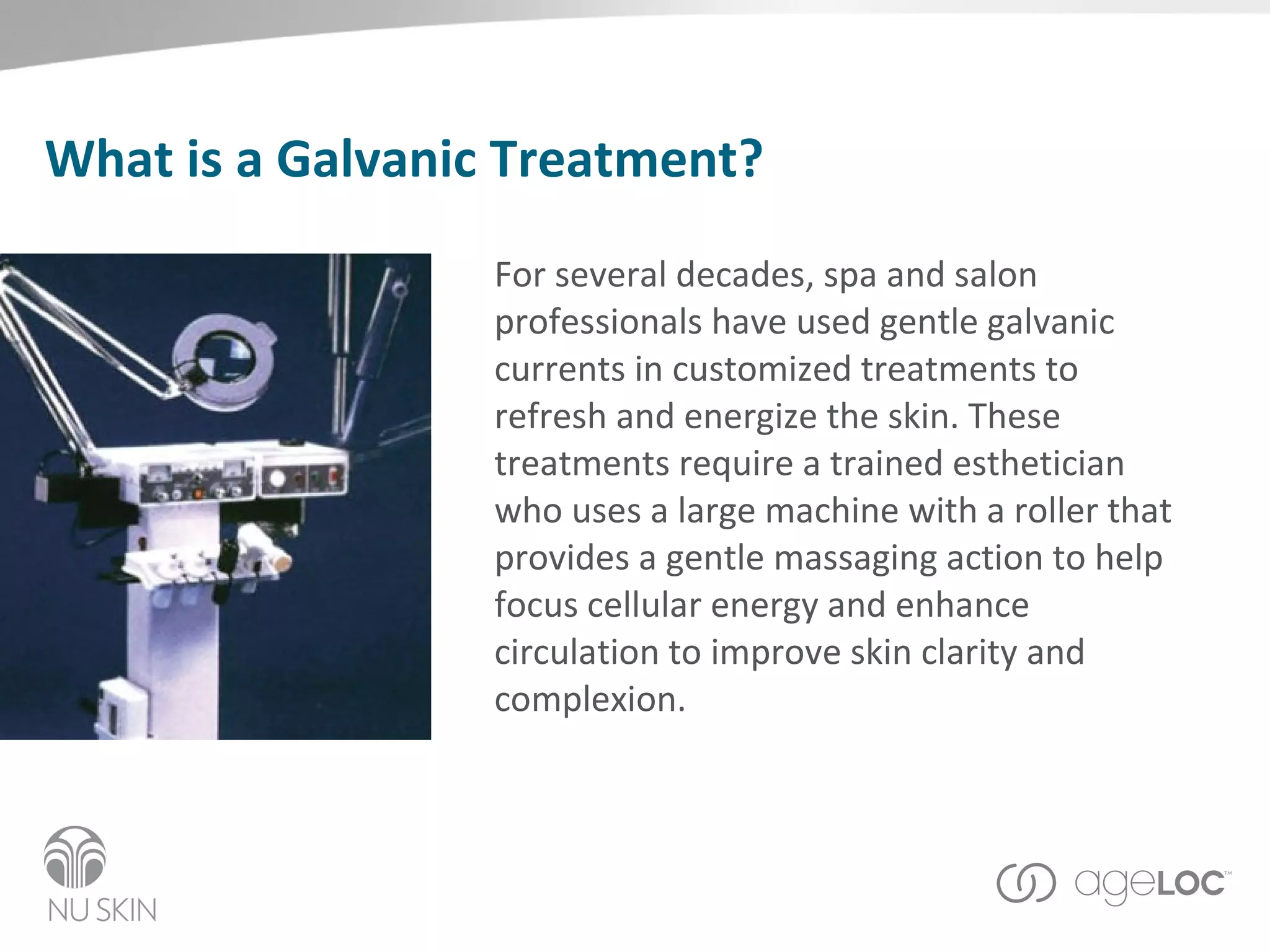 What is a Galvanic Treatment? For several decades, spa and salon professionals have used gentle galvanic currents in customized treatments to refresh and energize the skin. These treatments require a trained esthetician who uses a large machine with a roller that provides a gentle massaging action to help focus cellular energy and enhance circulation to improve skin clarity and complexion. 