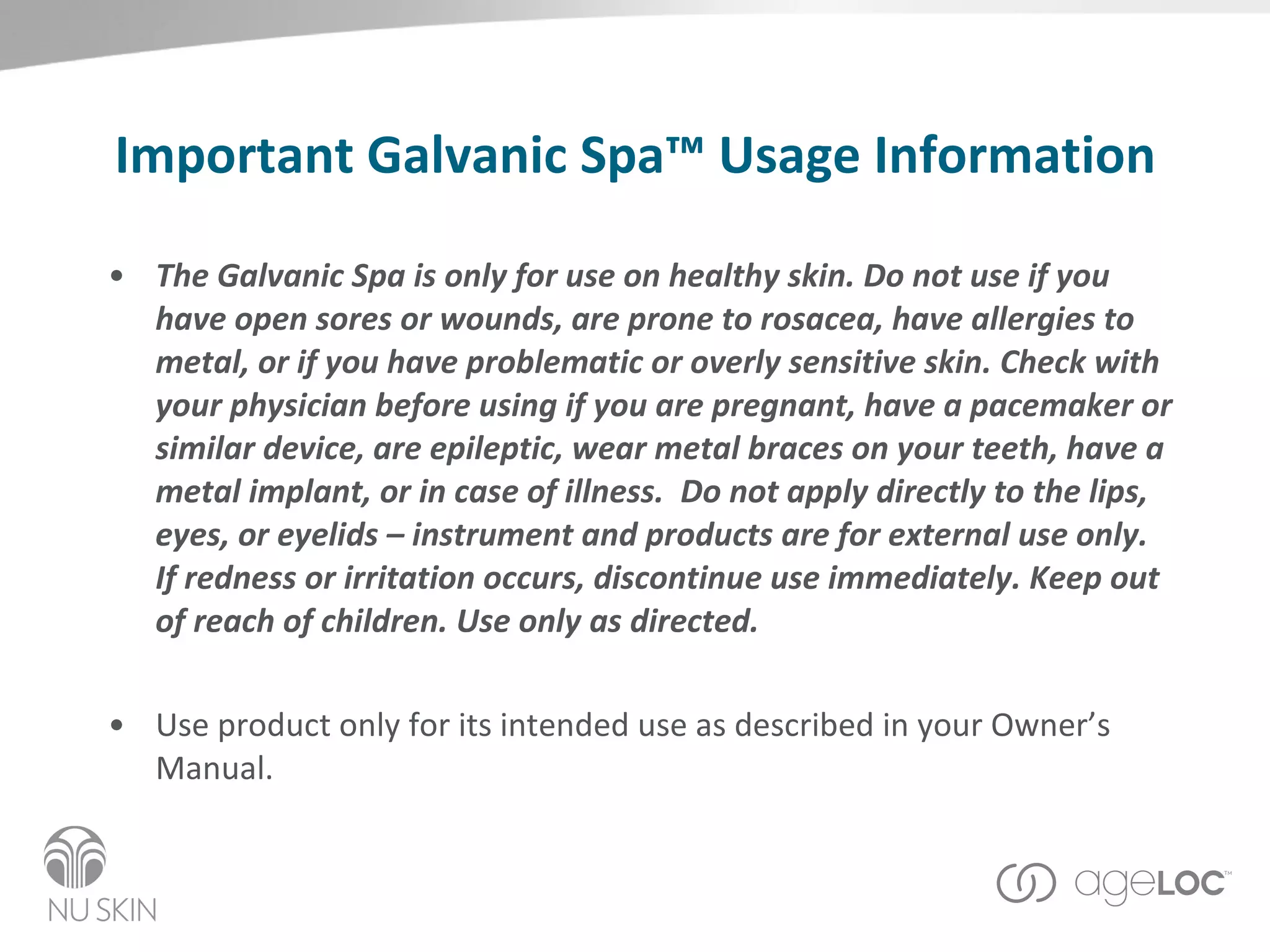 Important Galvanic Spa™ Usage Information The Galvanic Spa is only for use on healthy skin. Do not use if you have open sores or wounds, are prone to rosacea, have allergies to metal, or if you have problematic or overly sensitive skin. Check with your physician before using if you are pregnant, have a pacemaker or similar device, are epileptic, wear metal braces on your teeth, have a metal implant, or in case of illness.  Do not apply directly to the lips, eyes, or eyelids – instrument and products are for external use only. If redness or irritation occurs, discontinue use immediately. Keep out of reach of children. Use only as directed. Use product only for its intended use as described in your Owner’s Manual. 
