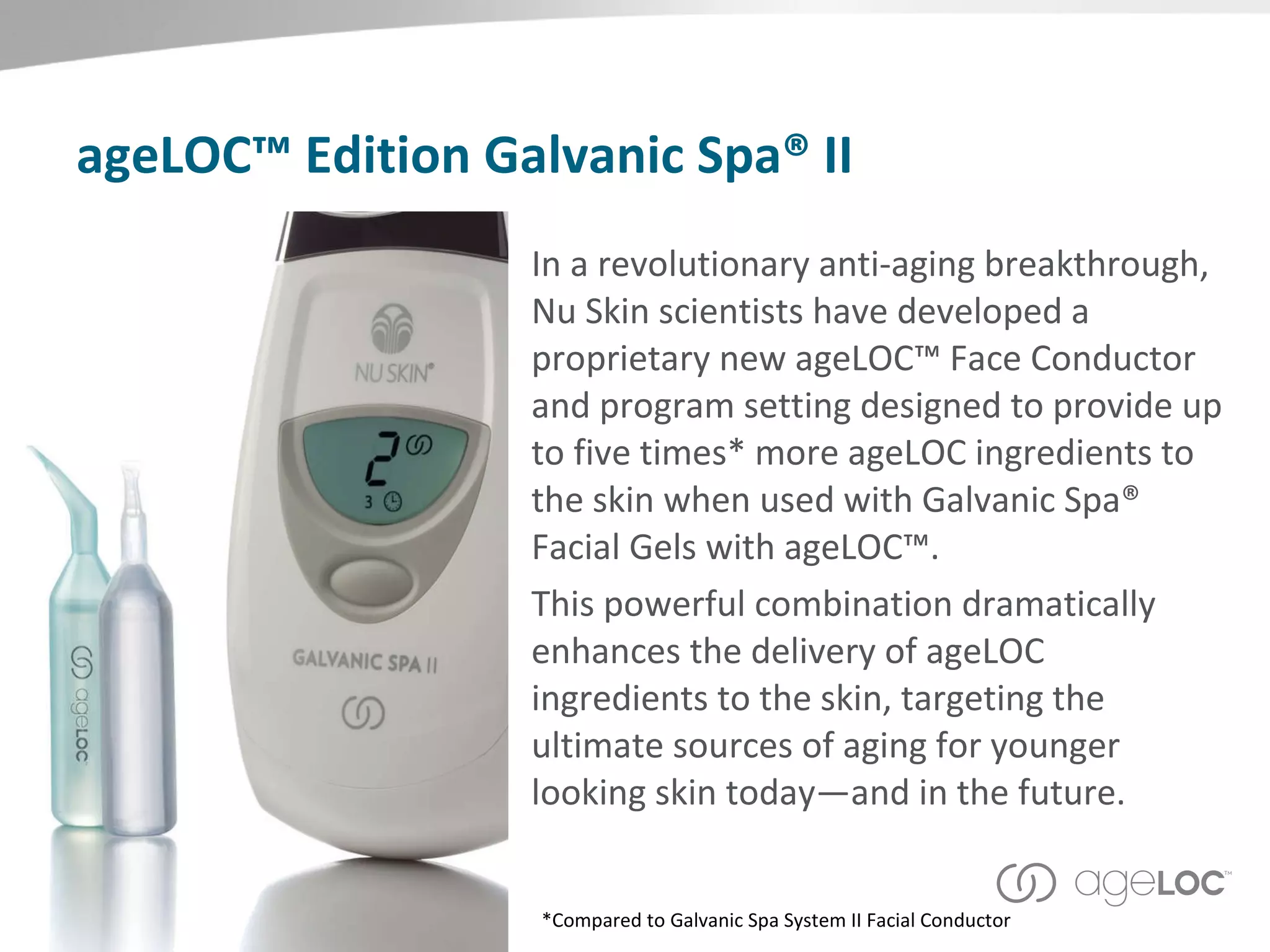 ageLOC™ Edition Galvanic Spa® II In a revolutionary anti-aging breakthrough, Nu Skin scientists have developed a proprietary new ageLOC™ Face Conductor and program setting designed to provide up to five times* more ageLOC ingredients to the skin when used with Galvanic Spa® Facial Gels with ageLOC™.  This powerful combination dramatically enhances the delivery of ageLOC ingredients to the skin, targeting the ultimate sources of aging for younger looking skin today—and in the future. *Compared to Galvanic Spa System II Facial Conductor 