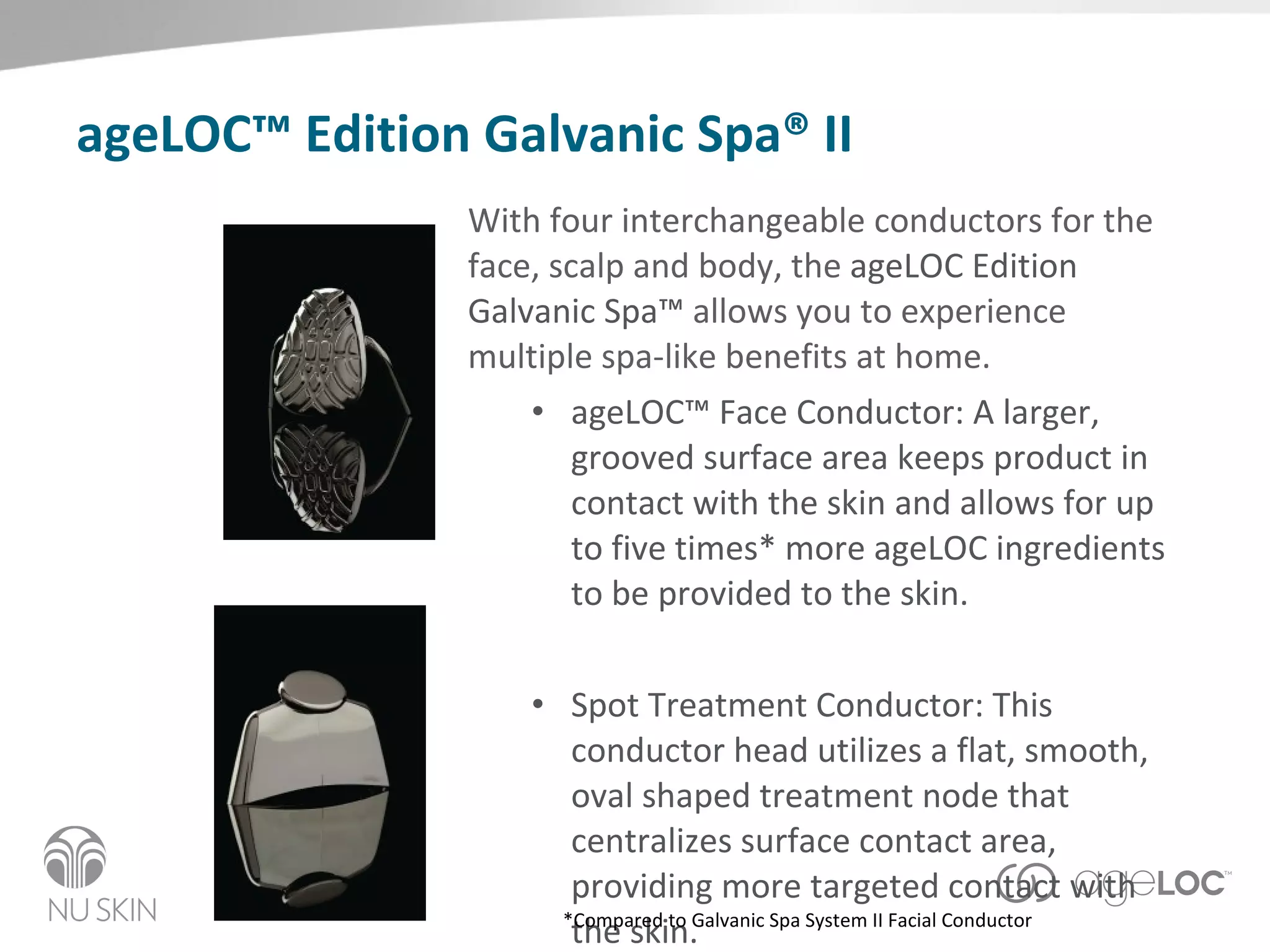 ageLOC™ Edition Galvanic Spa® II With four interchangeable conductors for the face, scalp and body, the  ageLOC Edition Galvanic Spa™  allows you to experience multiple spa-like benefits at home.   ageLOC™ Face Conductor: A larger, grooved surface area keeps product in contact with the skin and allows for up to five times* more ageLOC ingredients to be provided to the skin.  Spot Treatment Conductor: This conductor head utilizes a flat, smooth, oval shaped treatment node that centralizes surface contact area, providing more targeted contact with the skin. *Compared to Galvanic Spa System II Facial Conductor 