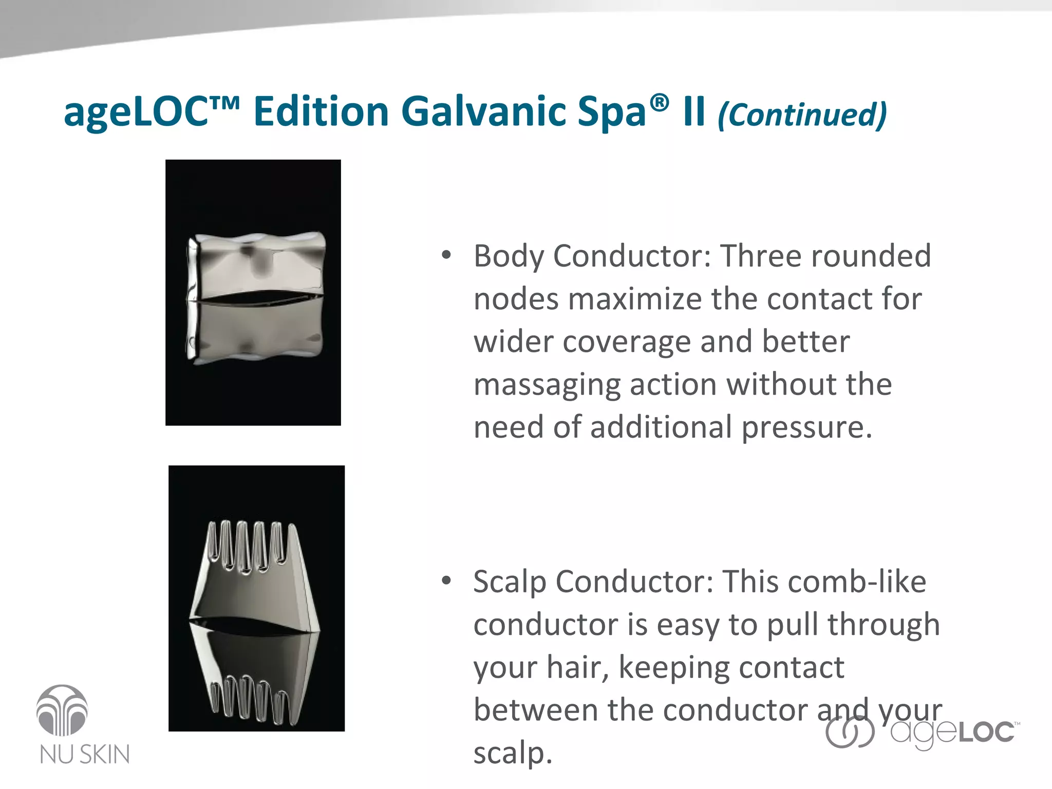 ageLOC™ Edition Galvanic Spa® II  (Continued) Body Conductor: Three rounded nodes maximize the contact for wider coverage and better massaging action without the need of additional pressure. Scalp Conductor: This comb-like conductor is easy to pull through your hair, keeping contact between the conductor and your scalp. 