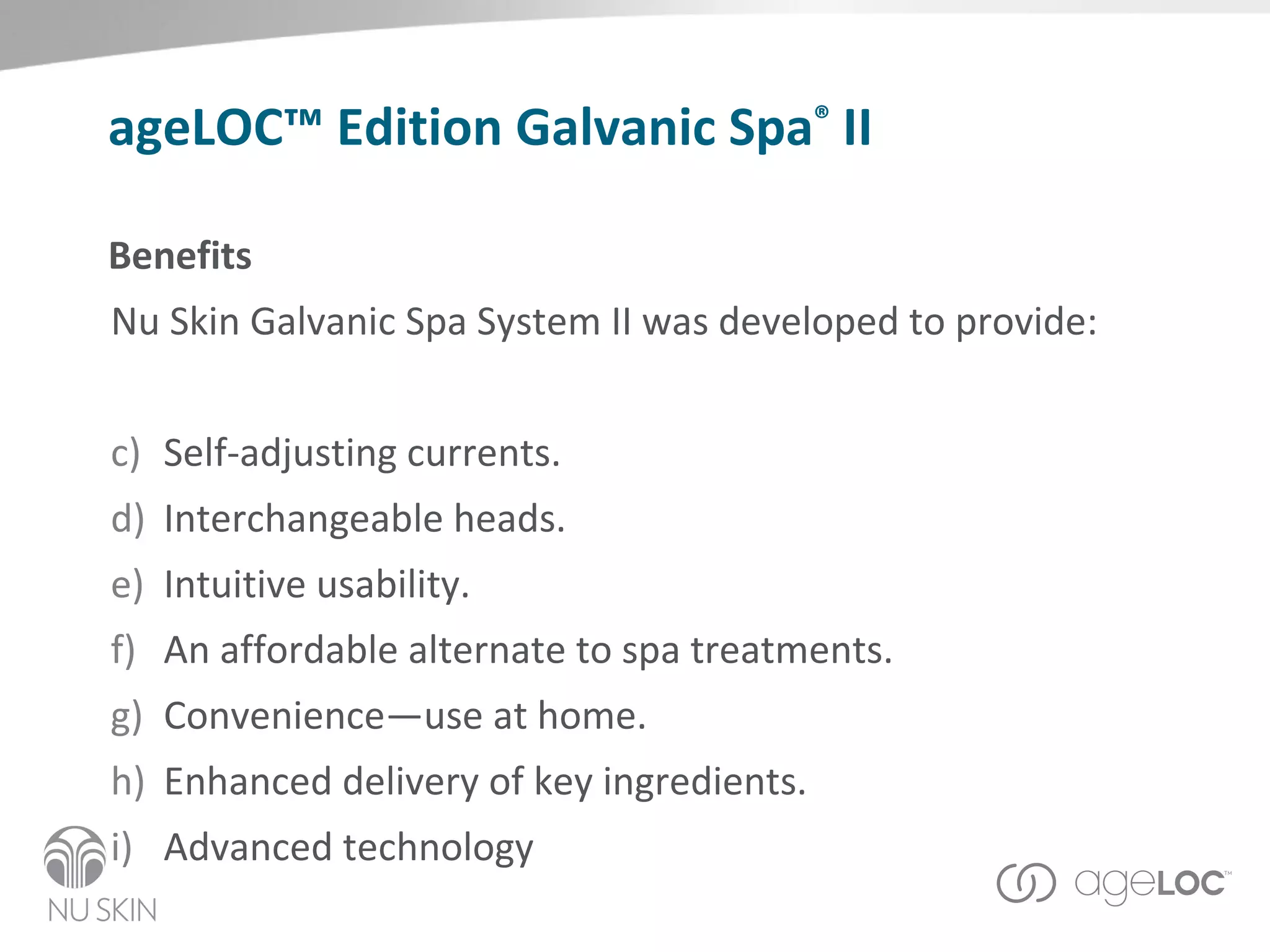 Benefits Nu Skin  Galvanic Spa System II was developed to provide: Self-adjusting currents. Interchangeable heads. Intuitive usability. An affordable alternate to spa treatments. Convenience—use at home.  Enhanced delivery of key ingredients.  Advanced technology ageLOC™ Edition Galvanic Spa ®  II 