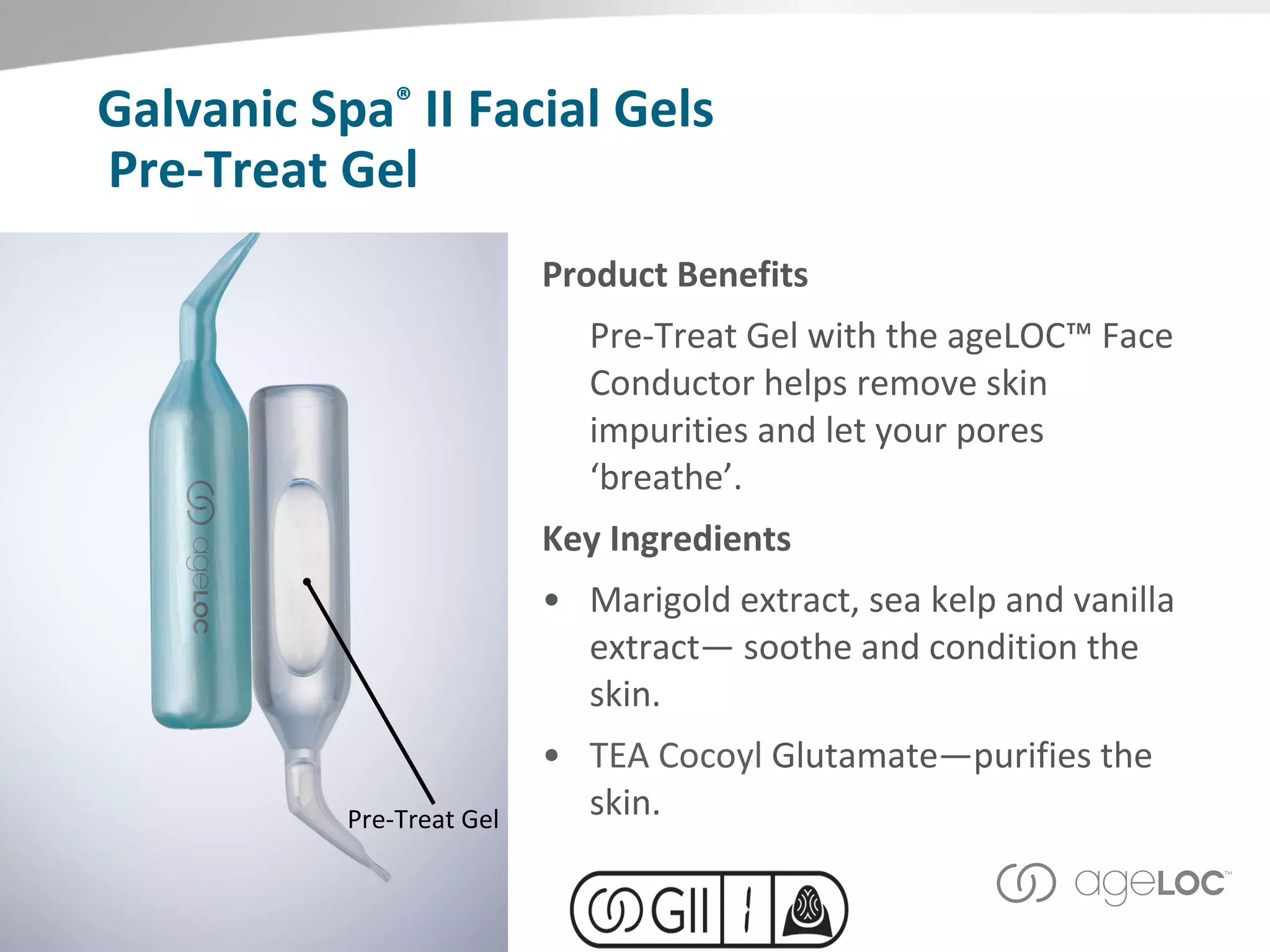 Pre-Treat Gel Product Benefits Pre-Treat Gel with the ageLOC™ Face Conductor helps remove skin impurities and let your pores ‘breathe’. Key Ingredients Marigold extract, sea kelp and vanilla extract— soothe and condition the skin. TEA Cocoyl  Glutamate—purifies the skin. Pre-Treat Gel Galvanic Spa ®  II Facial Gels 