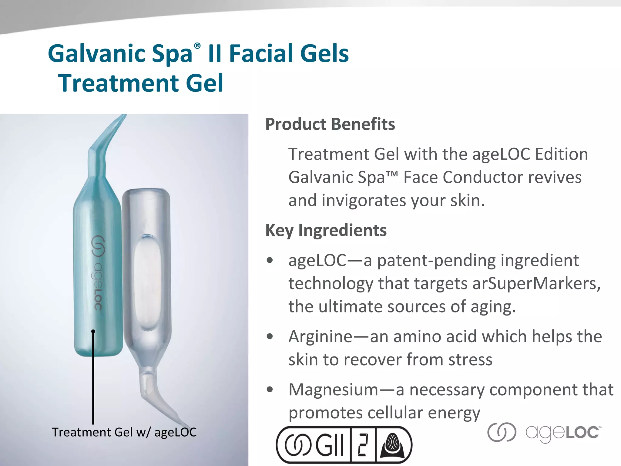 Treatment Gel Product Benefits Treatment Gel with the ageLOC Edition Galvanic Spa™ Face Conductor revives and invigorates your skin.  Key Ingredients ageLOC—a patent-pending ingredient technology that targets arSuperMarkers, the ultimate sources of aging.  Arginine—an amino acid which helps the skin to recover from stress Magnesium—a necessary component that promotes cellular energy Treatment Gel w/ ageLOC Galvanic Spa ®  II Facial Gels 