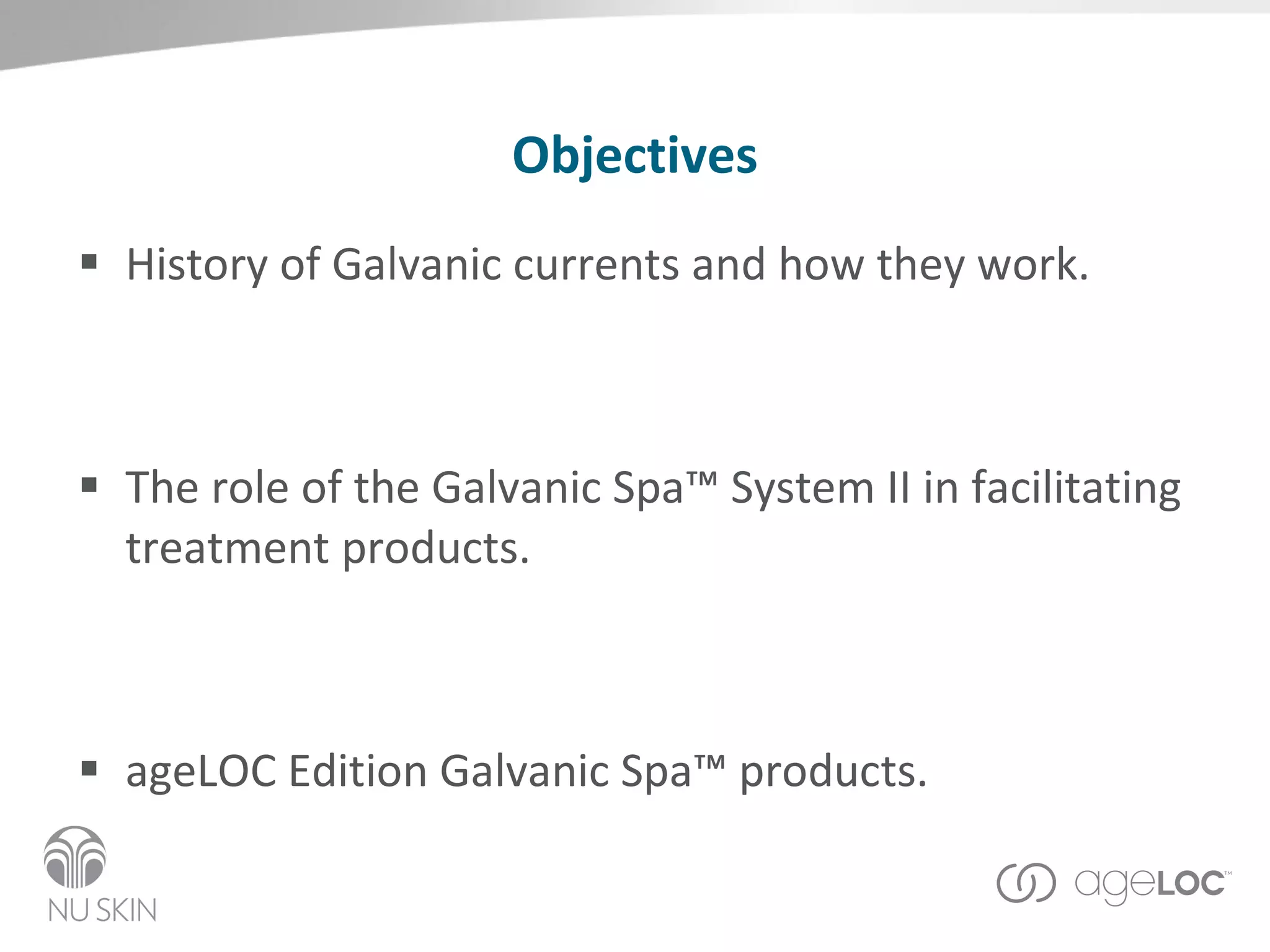 Objectives History of Galvanic currents and how they work. The role of the Galvanic Spa™ System II in facilitating treatment products.  ageLOC Edition Galvanic Spa™ products. Question and Answer Section 