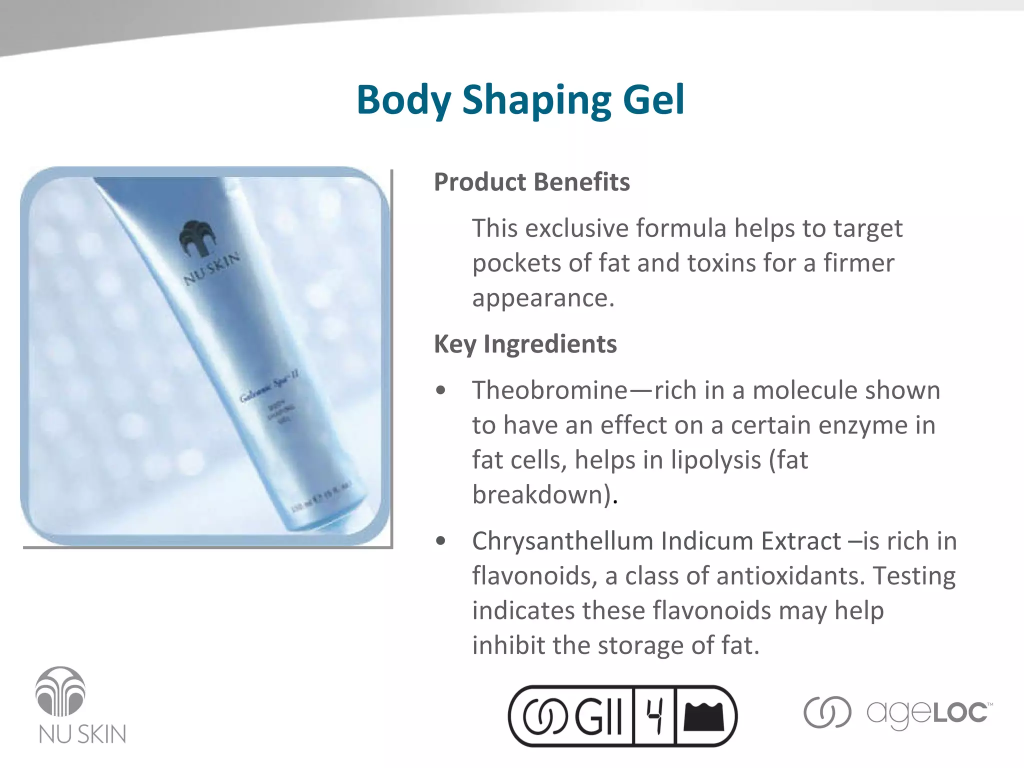 Body Shaping Gel Product Benefits This exclusive formula helps to target pockets of fat and toxins for a firmer appearance. Key Ingredients Theobromine—r ich in a molecule shown to have an effect on a certain enzyme in fat cells, helps in lipolysis (fat breakdown) . Chrysanthellum Indicum Extract – is rich in flavonoids, a class of antioxidants. Testing indicates these flavonoids may help inhibit the storage of fat. 