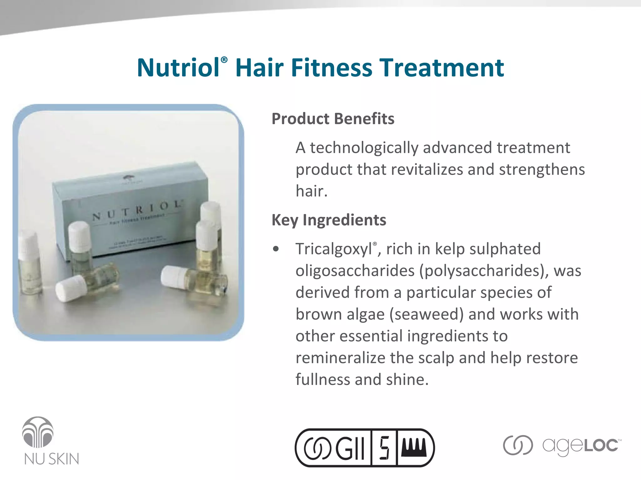 Nutriol ®   Hair Fitness Treatment Product Benefits A technologically advanced treatment product that revitalizes and strengthens hair. Key Ingredients Tricalgoxyl ® , rich in kelp sulphated oligosaccharides (polysaccharides), was derived from a particular species of brown algae (seaweed) and works with other essential ingredients to remineralize the scalp and help restore fullness and shine.  