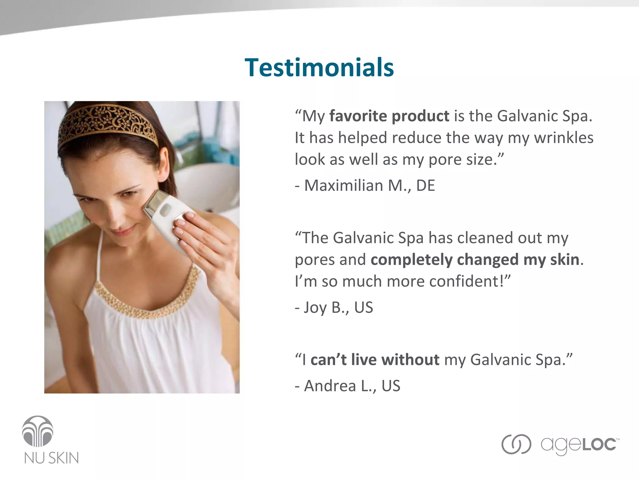 Testimonials “ My  favorite product  is the Galvanic Spa.  It has helped reduce the way my wrinkles look as well as my pore size.”  - Maximilian M., DE   “ The Galvanic Spa has cleaned out my pores and  completely changed my skin .  I’m so much more confident!”   - Joy B., US “ I  can’t live without  my Galvanic Spa.”   - Andrea L., US 