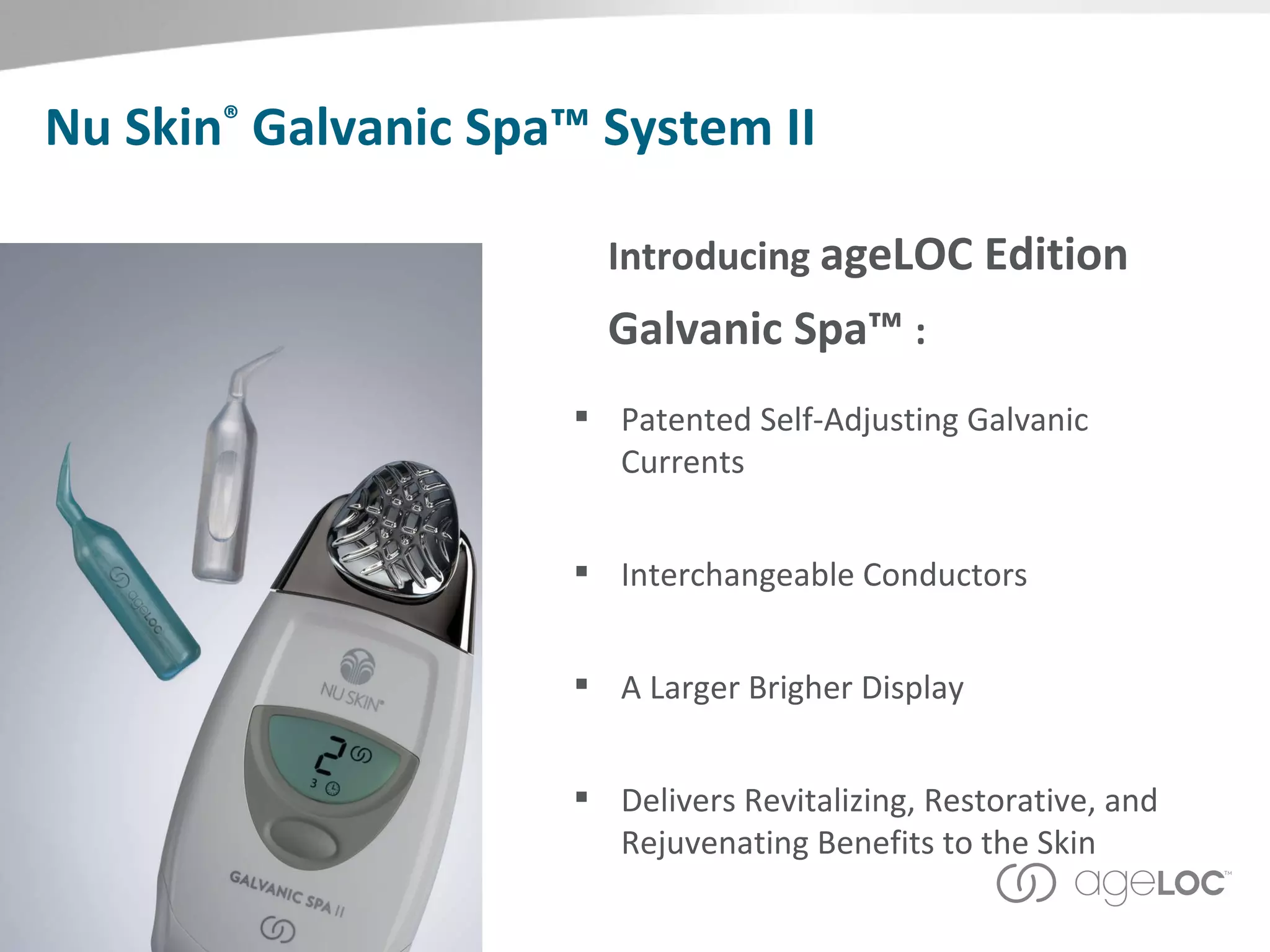 Nu Skin ®  Galvanic Spa™ System II Introducing  ageLOC Edition  Galvanic Spa™  : Patented Self-Adjusting Galvanic Currents Interchangeable Conductors A Larger Brigher Display Delivers Revitalizing, Restorative, and Rejuvenating Benefits to the Skin 