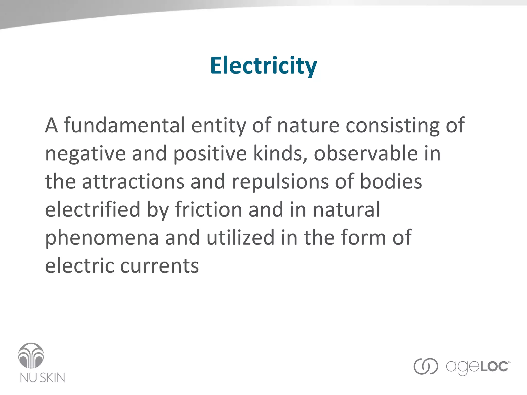 Electricity A fundamental entity of nature consisting of negative and positive kinds, observable in the attractions and repulsions of bodies electrified by friction and in natural phenomena and utilized in the form of electric currents 