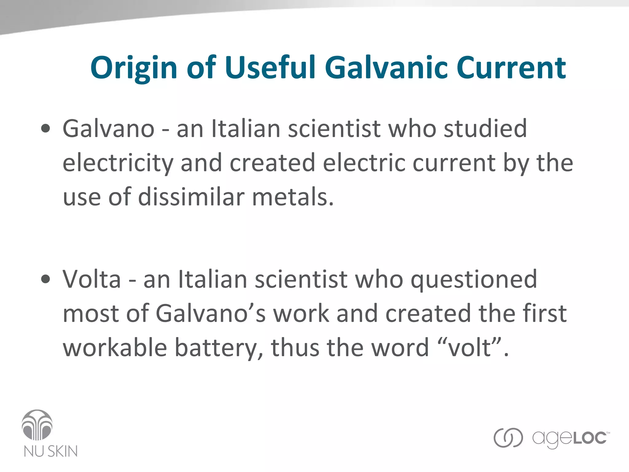 Origin of Useful Galvanic Current Galvano - an Italian scientist who studied electricity and created electric current by the use of dissimilar metals. Volta - an Italian scientist who questioned most of Galvano’s work and created the first workable battery, thus the word “volt”. 