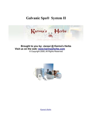 Galvanic Spa® System II




      Brought to you by: Jacqui @ Karma's Herbs
Visit us on the web: www.karmasherbs.com ICK HERE
           © Copyright 2008, All Rights Reserved




                       Karma's Herbs
 